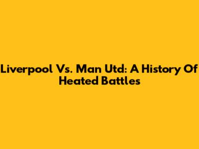 Liverpool Vs. Man Utd: A History Of Heated Battles