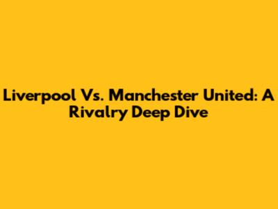 Liverpool Vs. Manchester United: A Rivalry Deep Dive
