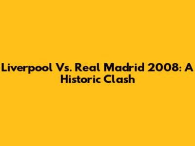 Liverpool Vs. Real Madrid 2008: A Historic Clash