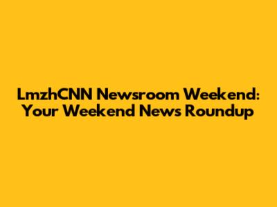 LmzhCNN Newsroom Weekend: Your Weekend News Roundup