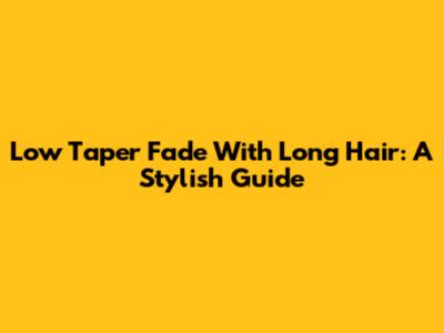 Low Taper Fade With Long Hair: A Stylish Guide