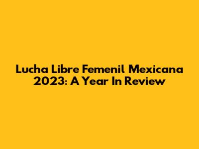 Lucha Libre Femenil Mexicana 2023: A Year In Review