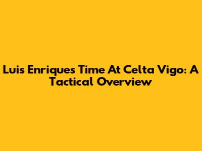 Luis Enrique's Time At Celta Vigo: A Tactical Overview