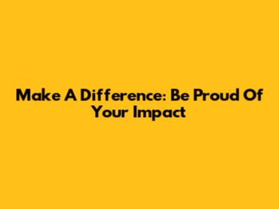 Make A Difference: Be Proud Of Your Impact