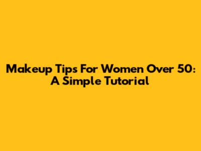 Makeup Tips For Women Over 50: A Simple Tutorial
