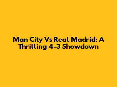 Man City Vs Real Madrid: A Thrilling 4-3 Showdown