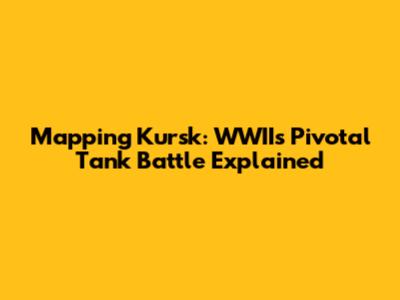 Mapping Kursk: WWII's Pivotal Tank Battle Explained