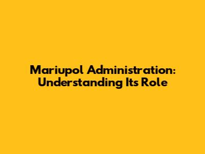 Mariupol Administration: Understanding Its Role
