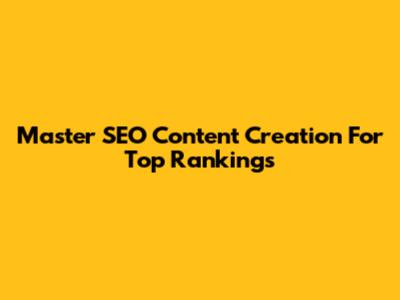 Master SEO Content Creation For Top Rankings