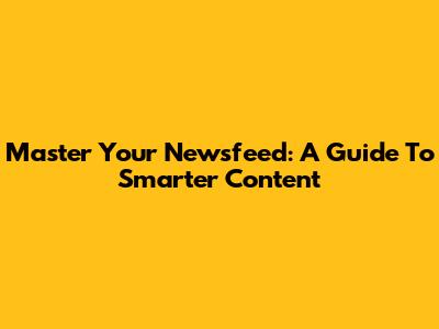 Master Your Newsfeed: A Guide To Smarter Content