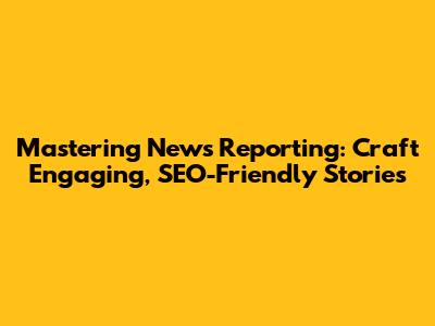 Mastering News Reporting: Craft Engaging, SEO-Friendly Stories
