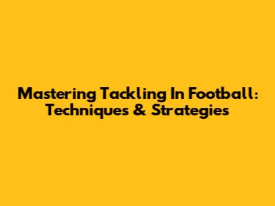Mastering Tackling In Football: Techniques & Strategies