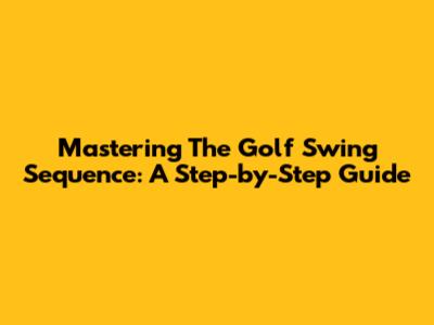 Mastering The Golf Swing Sequence: A Step-by-Step Guide