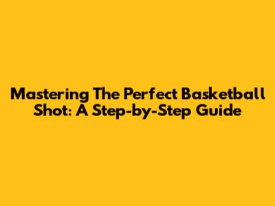 Mastering The Perfect Basketball Shot: A Step-by-Step Guide