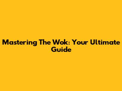 Mastering The Wok: Your Ultimate Guide