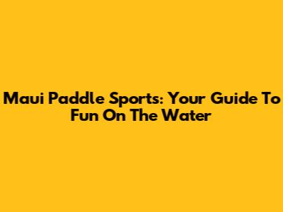 Maui Paddle Sports: Your Guide To Fun On The Water