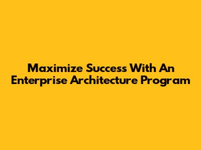 Maximize Success With An Enterprise Architecture Program