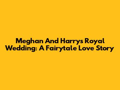 Meghan And Harry's Royal Wedding: A Fairytale Love Story