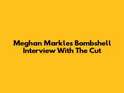 Meghan Markle's Bombshell Interview With The Cut