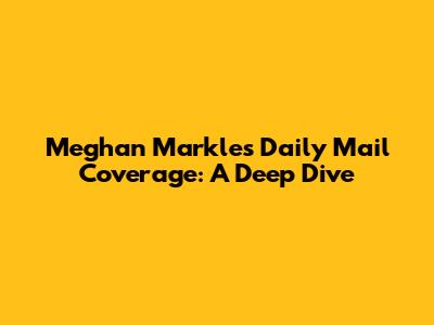 Meghan Markle's Daily Mail Coverage: A Deep Dive