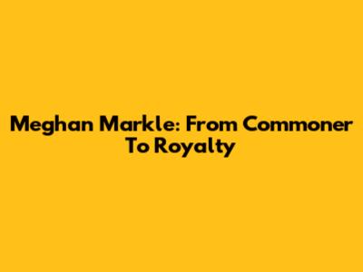 Meghan Markle: From Commoner To Royalty