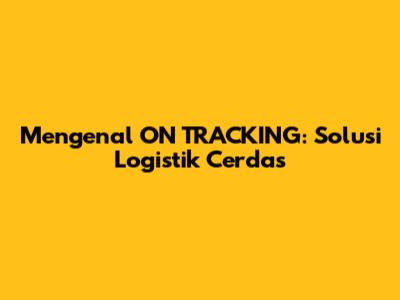 Mengenal ON TRACKING: Solusi Logistik Cerdas