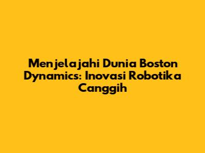 Menjelajahi Dunia Boston Dynamics: Inovasi Robotika Canggih