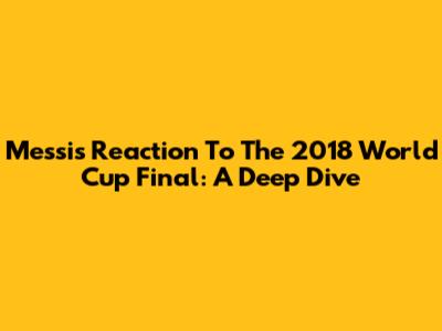 Messi's Reaction To The 2018 World Cup Final: A Deep Dive