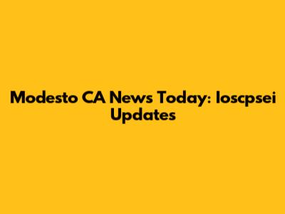 Modesto CA News Today: Ioscpsei Updates