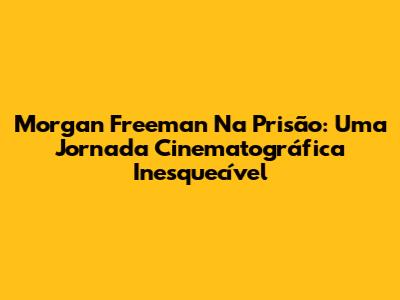 Morgan Freeman Na Prisão: Uma Jornada Cinematográfica Inesquecível