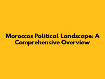 Morocco's Political Landscape: A Comprehensive Overview