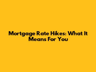 Mortgage Rate Hikes: What It Means For You
