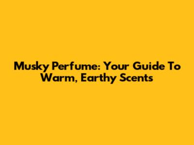 Musky Perfume: Your Guide To Warm, Earthy Scents