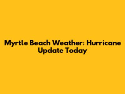 Myrtle Beach Weather: Hurricane Update Today