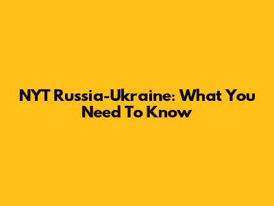 NYT Russia-Ukraine: What You Need To Know