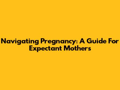 Navigating Pregnancy: A Guide For Expectant Mothers