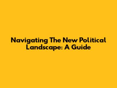 Navigating The New Political Landscape: A Guide