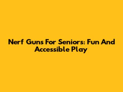 Nerf Guns For Seniors: Fun And Accessible Play