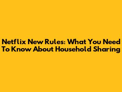 Netflix New Rules: What You Need To Know About Household Sharing