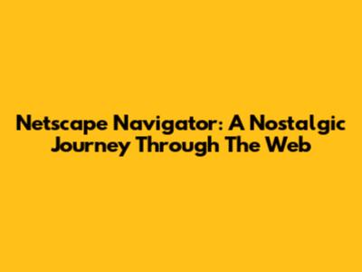 Netscape Navigator: A Nostalgic Journey Through The Web