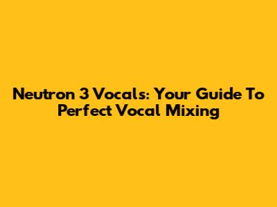 Neutron 3 Vocals: Your Guide To Perfect Vocal Mixing