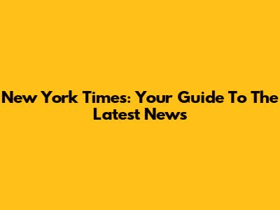 New York Times: Your Guide To The Latest News