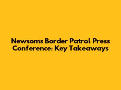 Newsom's Border Patrol Press Conference: Key Takeaways