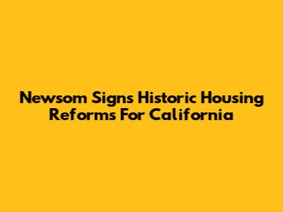 Newsom Signs Historic Housing Reforms For California