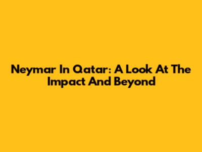 Neymar In Qatar: A Look At The Impact And Beyond