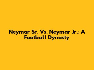 Neymar Sr. Vs. Neymar Jr.: A Football Dynasty