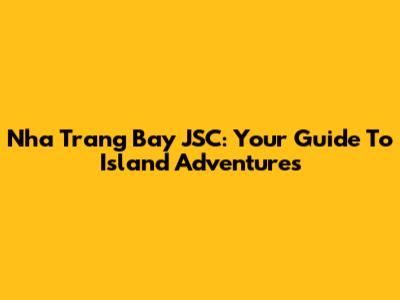 Nha Trang Bay JSC: Your Guide To Island Adventures