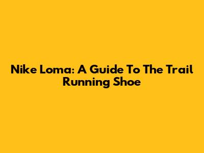 Nike Loma: A Guide To The Trail Running Shoe