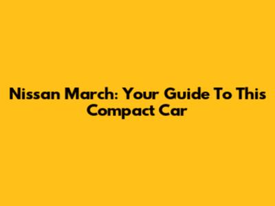 Nissan March: Your Guide To This Compact Car