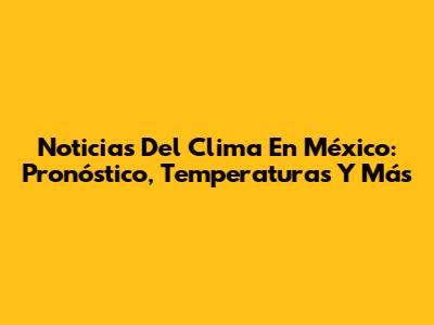 Noticias Del Clima En México: Pronóstico, Temperaturas Y Más